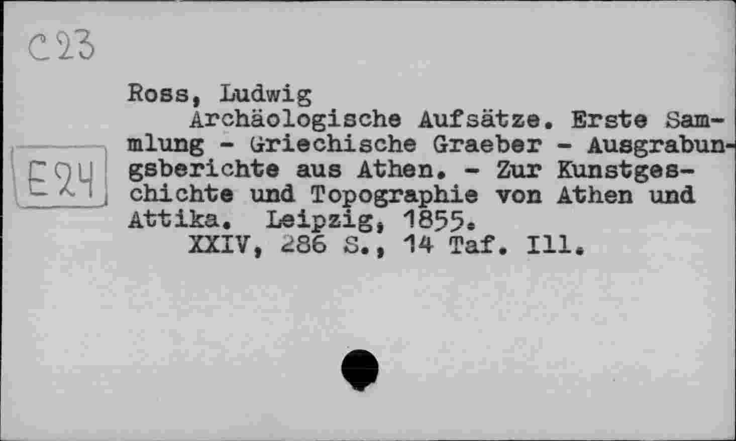 ﻿С ІЗ
є ад
Ross, Ludwig
Archäologische Aufsätze. Erste Sammlung - Griechische Graeber - Ausgrabun gsberichte aus Athen. - Zur Kunstgeschichte und Topographie von Athen und Attika. Leipzig, 1855.
XXIV, <>86 S., 14 Taf. Ill.